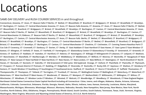 Locations SAME-DAY DELIVERY and RUSH COURIER SERVICES in and throughout: Connecticut, Ansonia, CT  Avon, CT  Beacon Falls CT Berlin, CT  Bethel, CT  Bloomfield, CT  Branford, CT  Bridgeport, CT  Bristol, CT  Brookfield, CT  Brooklyn, CT  Burlington, CT  Canton, CT  Central Manchester Ansonia, CT  Avon, CT  Beacon Falls Ansonia, CT  Ansonia, CT  Avon, CT  Beacon Falls CT Berlin, CT  Bethel, CT  Bloomfield, CT  Branford, CT  Bridgeport, CT  Bristol, CT  Brookfield, CT  Brooklyn, CT  Burlington, CT  Canton, CT  Central Manchester Ansonia, CT  Avon, CT  Beacon Falls CT Berlin, CT  Bethel, CT  Bloomfield, CT  Branford, CT  Bridgeport, CT  Bristol, CT  Brookfield, CT  Brooklyn, CT  Burlington, CT  Canton, CT  Central Manchester 31,154Avon, CT  Beacon Falls CT Berlin, CT  Bethel, CT  Bloomfield, CT  Branford, CT  Bridgeport, CT  Bristol, CT  Brookfield, CT  Brooklyn, CT  Burlington, CT  Canton, CT  Central Manchester Ansonia, CT  Avon, CT  Beacon Falls  Berlin, CT  Bethel, CT  Bloomfield, CT  Branford, CT  Bridgeport, CT  Bristol, CT  Brookfield, CT  Brooklyn, CT  Burlington, CT  Canton, CT  Central Manchester CT Berlin, CT  Bethel, CT  Bloomfield, CT  Branford, CT  Bridgeport, CT  Bristol, CT  Brookfield, CT  Brooklyn, CT  Burlington, CT  Canton, CT  Central Manchester CT  Cheshire, CT  Colchester, CT  Conning Towers-Nautilus Park CT Cos Cob CT Coventry, CT  Cromwell, CT  Danbury, CT  Darien, CT  Derby, CT  East Haddam CT East Hartford CT East Haven, CT  East Lyme CT East Windsor CT Easton, CT  Ellington, CT  Enfield, CT  Essex, CT  Fairfield, CT  Farmington, CT  Glastonbury Center CT Glastonbury CT Granby, CT  Greenwich, CT  Griswold, CT  Groton, CT  Guilford, CT  Haddam, CT  Hamden, CT  Hartford, CT  Hebron, CT  Kensington, CT  Killingly CT Killingworth CT Lebanon, CT  Ledyard, CT  Madison, CT  Manchester, CT  Mansfield, CT  Marlborough, CT  Meriden, CT  Middlebury, CT  Middletown, CT  Milford, CT  Monroe, CT  Montville, CT  Naugatuck CT New Britain, CT  New Canaan CT New Fairfield CT New Hartford, CT  New Haven, CT  New London, CT  New Milford, CT  Newington, CT  North Branford CT North Haven, CT  Norwalk, CT  Norwich, CT  Oakville, CT  Old Greenwich CT Old Lyme  Old Saybrook  Orange, CT  Oxford, CT  Plainfield, CT  Plainville, CT  Plymouth, CT  Prospect, CT  Putnam District CT Putnam, CT  Redding, CT  Ridgefield, CT  Riverside, CT  Rockville, CT  Rocky Hill, CT  Seymour, CT  Shelton, CT  Simsbury CT Somers, CT  South Windsor CT Southbury CT Southington CT Southwood Acres  Stafford, CT  Stamford, CT  Storrs CT Stratford, CT  Suffield  Thomaston, CT  Thompsonville, CT  Thompson, CT  Tolland, CT  Torrington, CT  Trumbull, CT  Vernon, CT  Wallingford Center CT Wallingford, CT  Waterbury, CT  Waterford, CT  Watertown, CT  West Hartford CT West Haven, CT  Westbrook, CT  Weston, CT  Westport, CT  Wethersfield, CT  Willimantic, CT  Willington, CT  Wilton, CT  Winchester, CT  Windham, CT  Windsor Locks CT Windsor, CT  Winsted, CT  Wolcott, CT  Woodbridge, CT  Woodbury, CT  Woodstock, CT New England Region Northeast United States Connecticut State Capital Hartford including all Connecticut  Cities, towns, and villages, Alabama, Alaska, Arizona, Arkansas, California, Colorado, Connecticut, Delaware, Florida, Georgia, Hawaii, Idaho, Illinois, Indiana, Iowa, Kansas, Kentucky, Louisiana, Maine, Maryland, Massachusetts, Michigan, Minnesota, Mississippi, Missouri, Montana, Nebraska, Nevada, New Hampshire, New Jersey, New Mexico, New York, North Carolina, North Dakota, Ohio, Oklahoma, Oregon, Pennsylvania, Rhode Island, South Carolina, South Dakota, Tennessee, Texas, Utah, Vermont, Virginia, Washington, West Virginia, Wisconsin and Wyoming United States of America, US U.S.A. North America