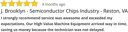 J. Brooklyn - Semiconductor Chips Industry - Reston, VA I strongly recommend service was awesome and exceeded my expectations. Our High Value Machine Equipment arrived way in time, saving us money because the technician was not delayed. 4 months ago