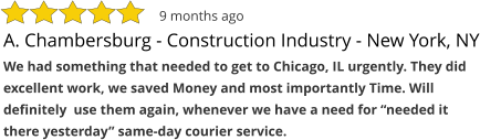 A. Chambersburg - Construction Industry - New York, NY We had something that needed to get to Chicago, IL urgently. They did excellent work, we saved Money and most importantly Time. Will definitely  use them again, whenever we have a need for “needed it there yesterday” same-day courier service.  9 months ago