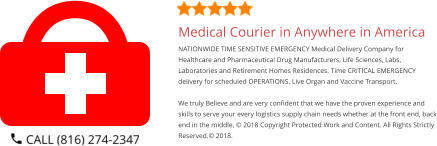 Medical Courier in Anywhere in America NATIONWIDE TIME SENSITIVE EMERGENCY Medical Delivery Company for Healthcare and Pharmaceutical Drug Manufacturers, Life Sciences, Labs, Laboratories and Retirement Homes Residences. Time CRITICAL EMERGENCY delivery for scheduled OPERATIONS. Live Organ and Vaccine Transport.     We truly Believe and are very confident that we have the proven experience and skills to serve your every logistics supply chain needs whether at the front end, back end in the middle, © 2018 Copyright Protected Work and Content. All Rights Strictly Reserved.© 2018.
